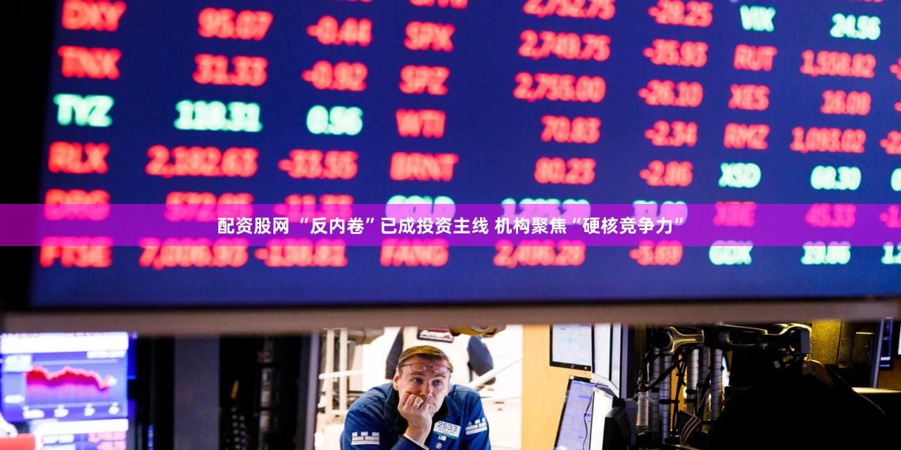配资股网 “反内卷”已成投资主线 机构聚焦“硬核竞争力”