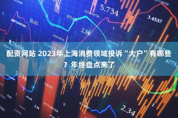 配资网站 2023年上海消费领域投诉“大户”有哪些？年终盘点来了