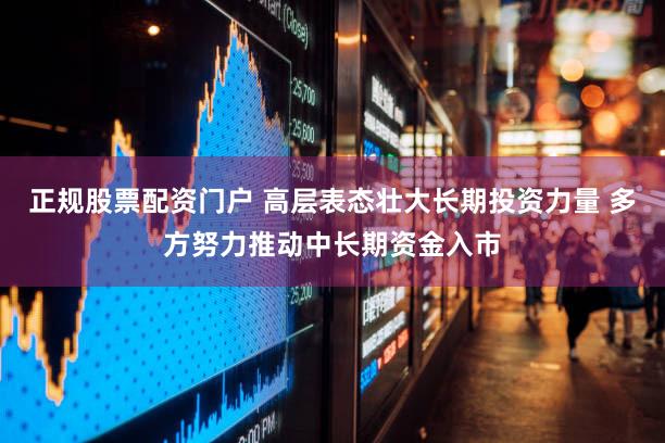 正规股票配资门户 高层表态壮大长期投资力量 多方努力推动中长期资金入市