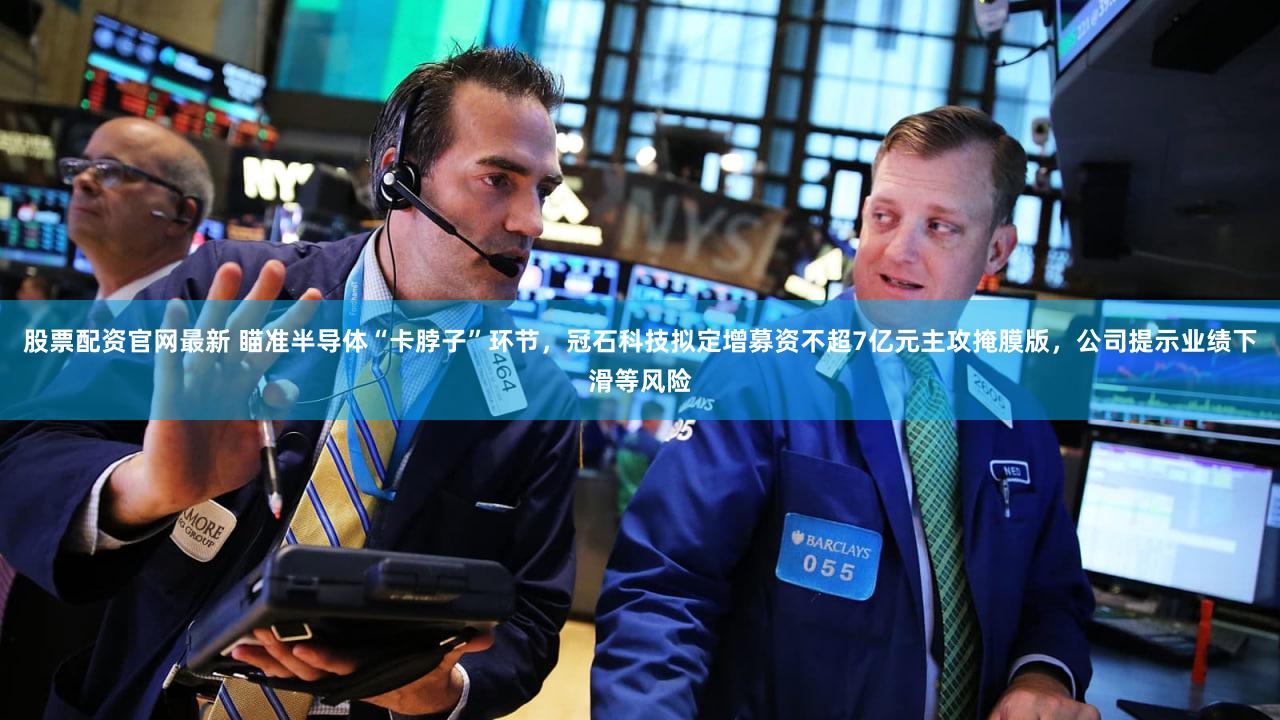 股票配资官网最新 瞄准半导体“卡脖子”环节，冠石科技拟定增募资不超7亿元主攻掩膜版，公司提示业绩下滑等风险