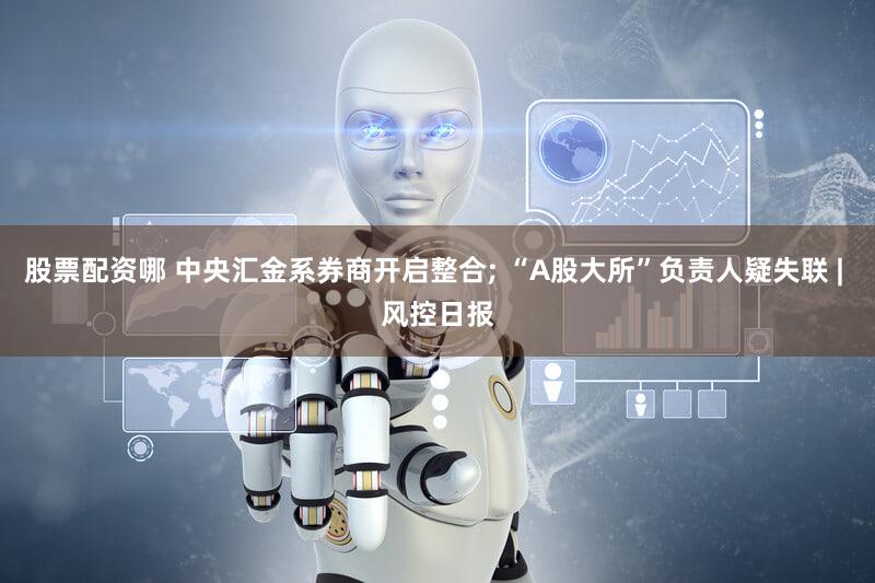 股票配资哪 中央汇金系券商开启整合; “A股大所”负责人疑失联 | 风控日报