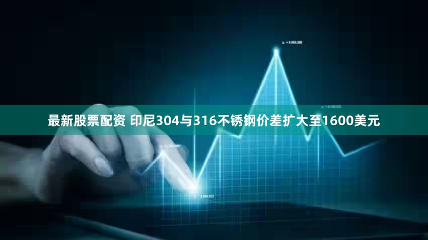 最新股票配资 印尼304与316不锈钢价差扩大至1600美元