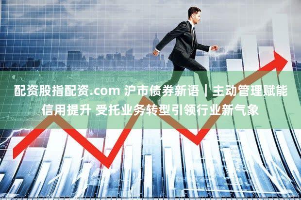 配资股指配资.com 沪市债券新语｜主动管理赋能信用提升 受托业务转型引领行业新气象