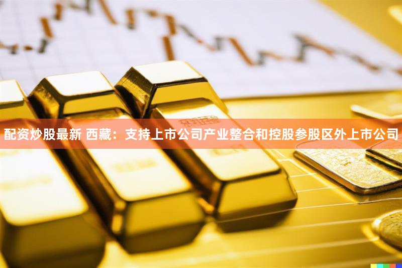 配资炒股最新 西藏：支持上市公司产业整合和控股参股区外上市公司