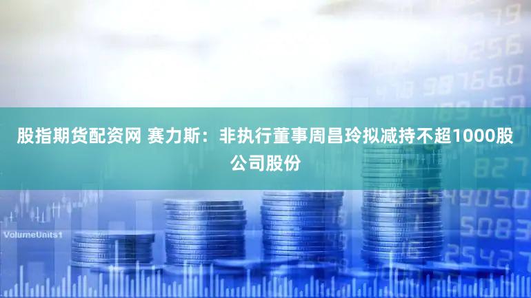 股指期货配资网 赛力斯：非执行董事周昌玲拟减持不超1000股公司股份