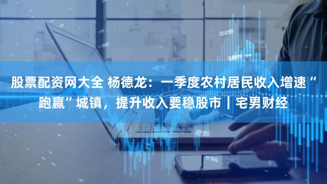 股票配资网大全 杨德龙：一季度农村居民收入增速“跑赢”城镇，提升收入要稳股市｜宅男财经