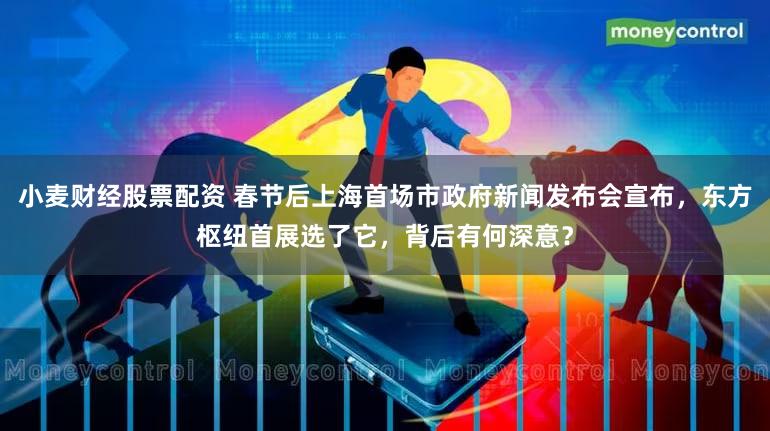 小麦财经股票配资 春节后上海首场市政府新闻发布会宣布，东方枢纽首展选了它，背后有何深意？