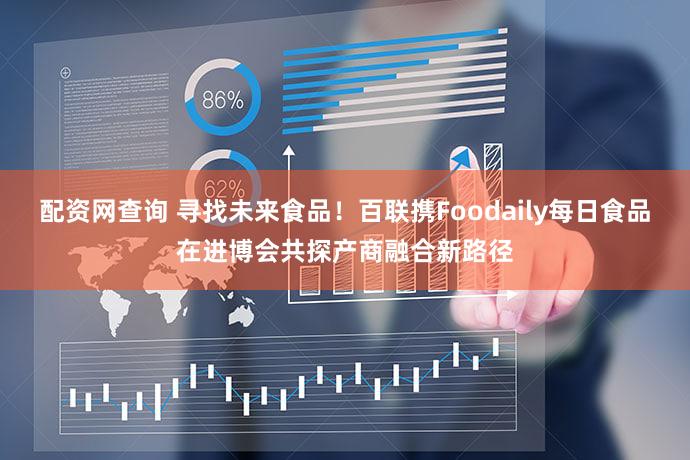 配资网查询 寻找未来食品！百联携Foodaily每日食品在进博会共探产商融合新路径