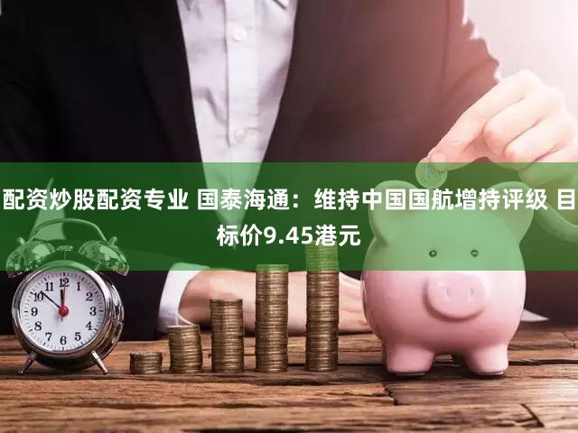配资炒股配资专业 国泰海通：维持中国国航增持评级 目标价9.45港元