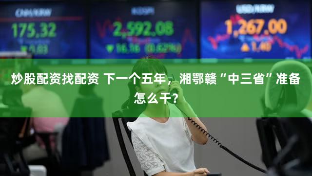炒股配资找配资 下一个五年,湘鄂赣“中三省”准备怎么干?