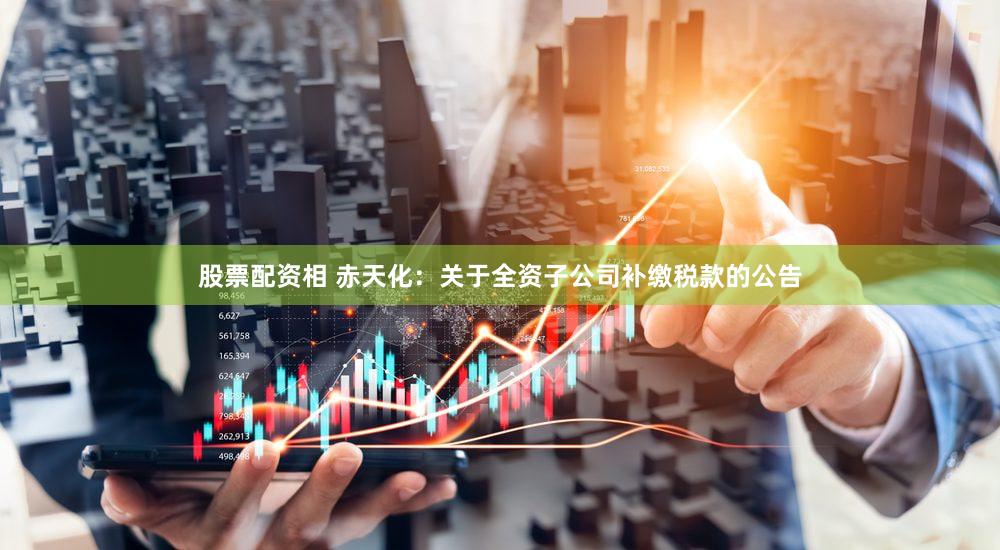 股票配资相 赤天化：关于全资子公司补缴税款的公告
