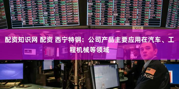 配资知识网 配资 西宁特钢：公司产品主要应用在汽车、工程机械等领域