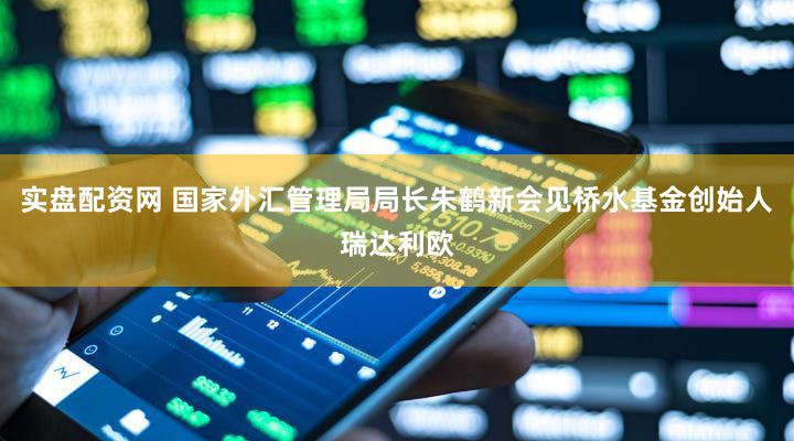 实盘配资网 国家外汇管理局局长朱鹤新会见桥水基金创始人瑞达利欧