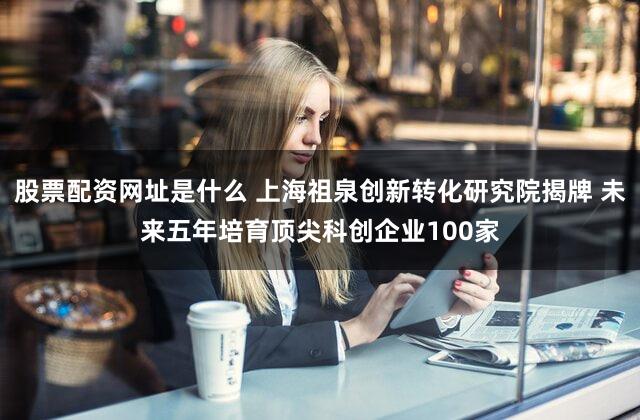 股票配资网址是什么 上海祖泉创新转化研究院揭牌 未来五年培育顶尖科创企业100家