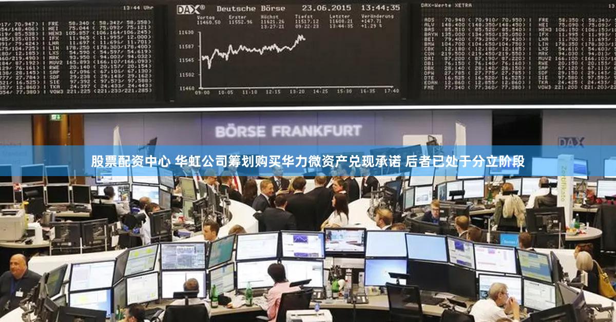 股票配资中心 华虹公司筹划购买华力微资产兑现承诺 后者已处于分立阶段
